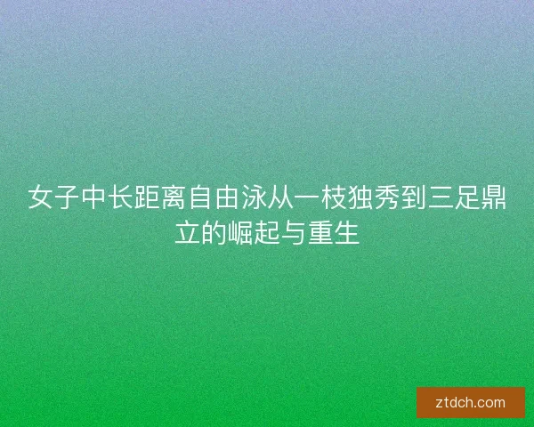 女子中长距离自由泳从一枝独秀到三足鼎立的崛起与重生