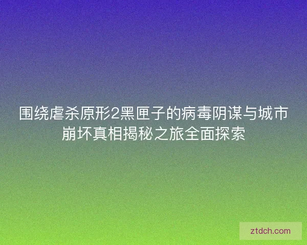 围绕虐杀原形2黑匣子的病毒阴谋与城市崩坏真相揭秘之旅全面探索